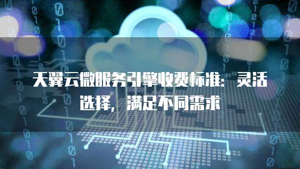 天翼云微服务引擎收费标准:灵活选择,满足不同需求