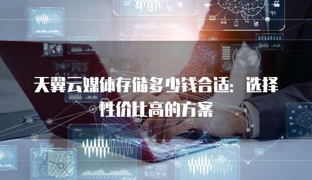 天翼云媒体存储多少钱合适:选择性价比高的方案