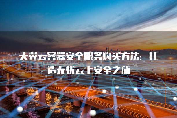 天翼云容器安全服务购买方法:打造无忧云上安全之旅