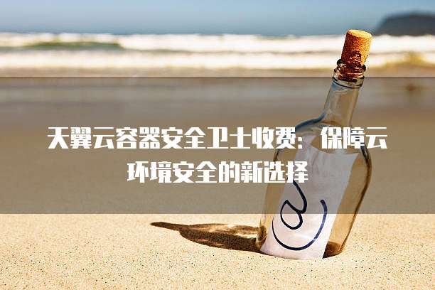 天翼云容器安全卫士收费:保障云环境安全的新选择