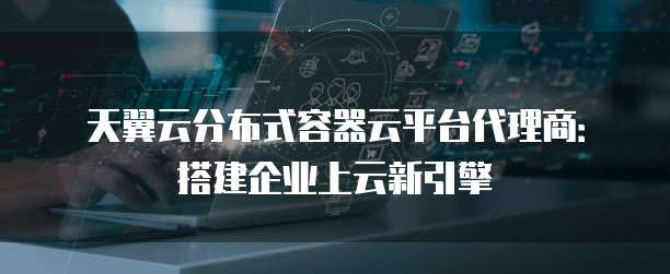 天翼云分布式容器云平台代理商:搭建企业上云新引擎