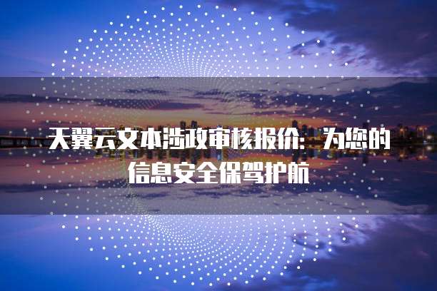 天翼云文本涉政审核报价：为您的信息安全保驾护航