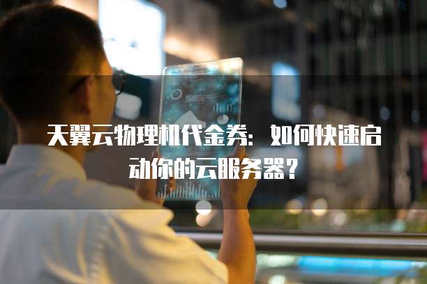 天翼云物理机代金券:如何快速启动你的云服务器?