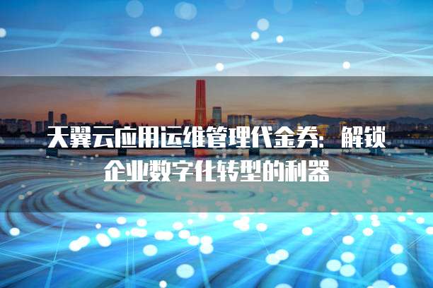 天翼云应用运维管理代金券:解锁企业数字化转型的利器