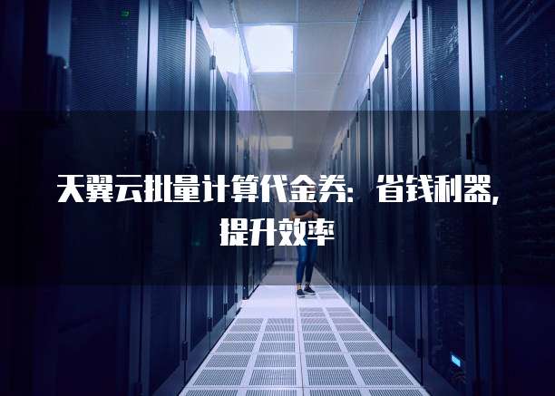 天翼云批量计算代金券：省钱利器，提升效率