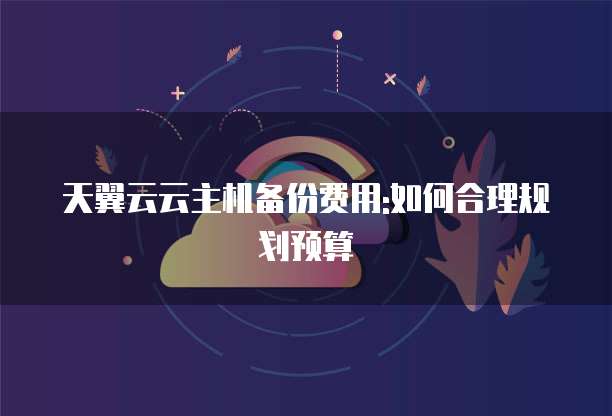 天翼云云主机备份费用:如何合理规划预算