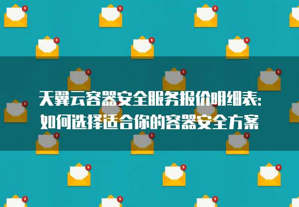天翼云容器安全服务报价明细表:如何选择适合你的容器安全方案