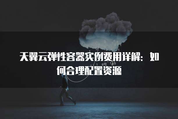 天翼云弹性容器实例费用详解:如何合理配置资源