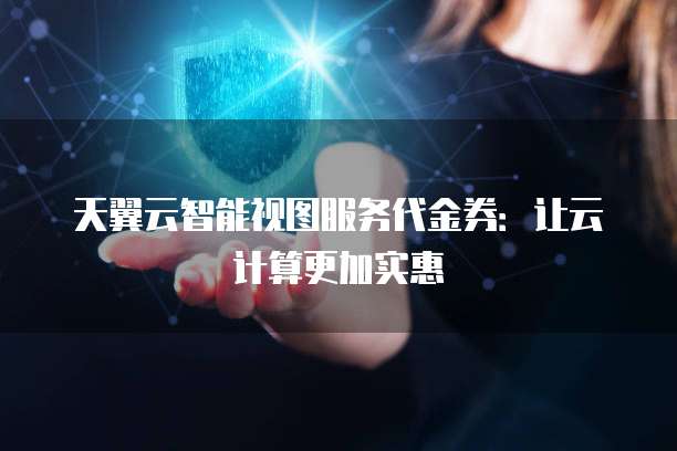 天翼云智能视图服务代金券:让云计算更加实惠
