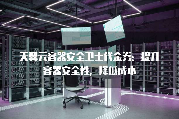 天翼云容器安全卫士代金券:提升容器安全性,降低成本