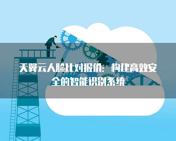 天翼云人脸比对报价:构建高效安全的智能识别系统