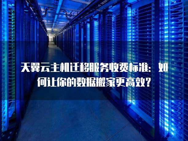 天翼云主机迁移服务收费标准:如何让你的数据搬家更高效?