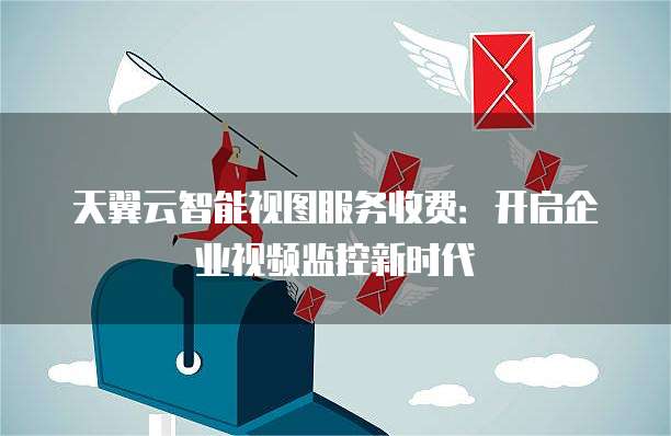 天翼云智能视图服务收费:开启企业视频监控新时代