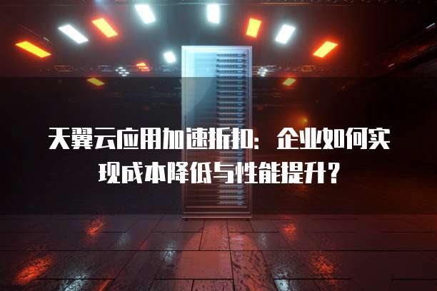 天翼云应用加速折扣:企业如何实现成本降低与性能提升?