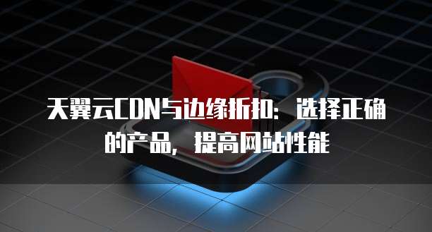 天翼云CDN与边缘折扣:选择正确的产品,提高网站性能