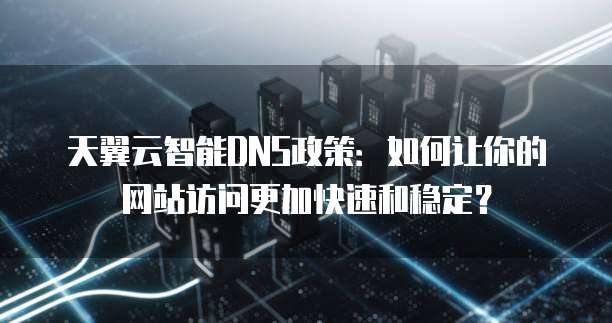 天翼云智能DNS政策：如何让你的网站访问更加快速和稳定？