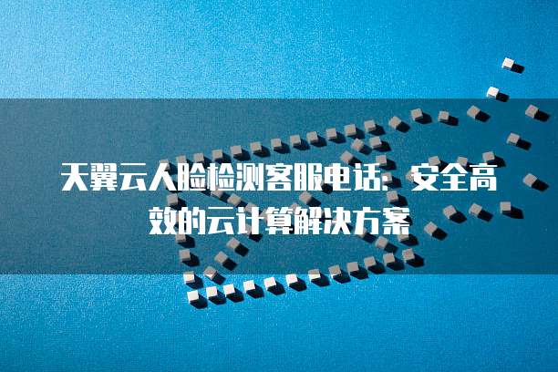 天翼云人脸检测客服电话：安全高效的云计算解决方案