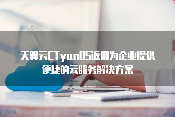 天翼云CTyunOS返佣为企业提供便捷的云服务解决方案