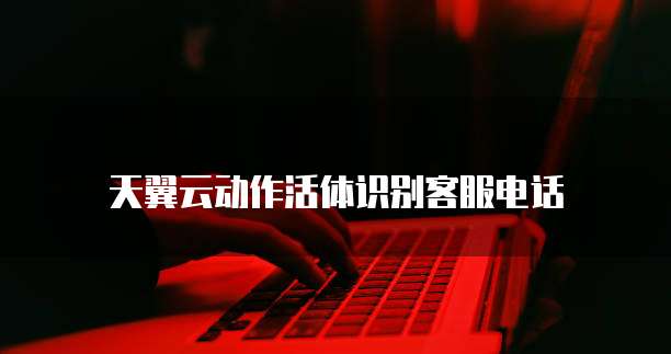 天翼云动作活体识别客服电话