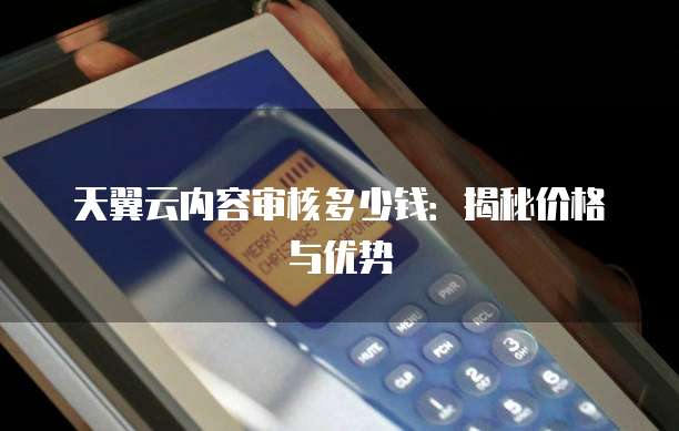 天翼云内容审核多少钱：揭秘价格与优势