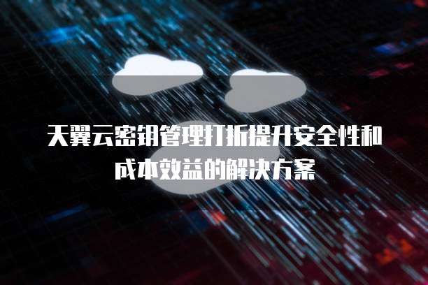 天翼云密钥管理打折提升安全性和成本效益的解决方案