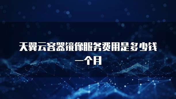 天翼云容器镜像服务费用是多少钱一个月