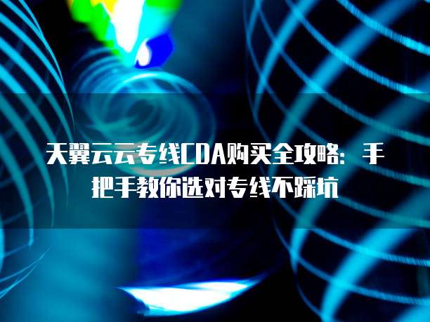 天翼云云专线CDA购买全攻略：手把手教你选对专线不踩坑