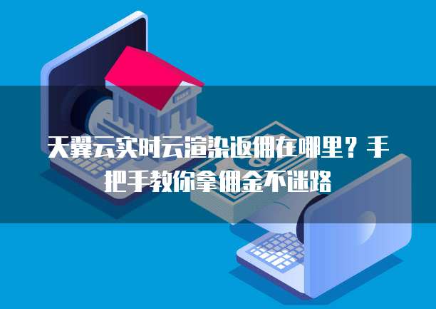 天翼云实时云渲染返佣在哪里?手把手教你拿佣金不迷路