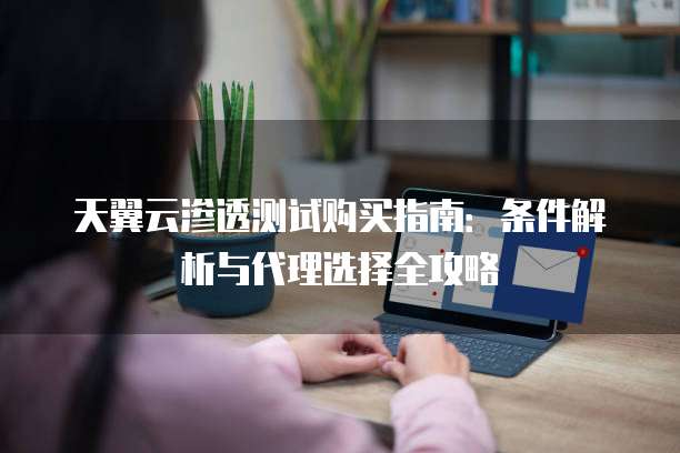 天翼云渗透测试购买指南:条件解析与代理选择全攻略