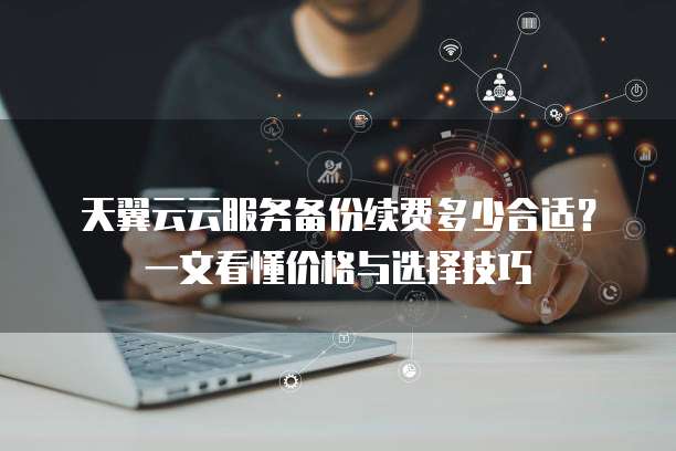 天翼云云服务备份续费多少合适？一文看懂价格与选择技巧