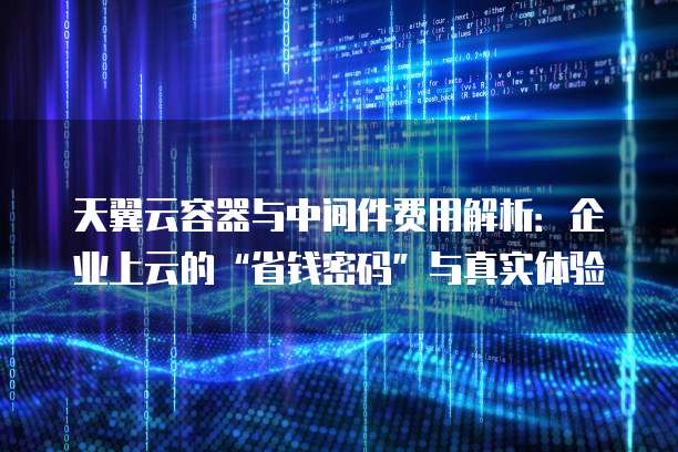 天翼云容器与中间件费用解析:企业上云的“省钱密码”与真实体验