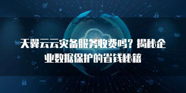 天翼云云灾备服务收费吗?揭秘企业数据保护的省钱秘籍