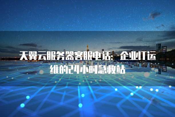 天翼云服务器客服电话：企业IT运维的24小时急救站