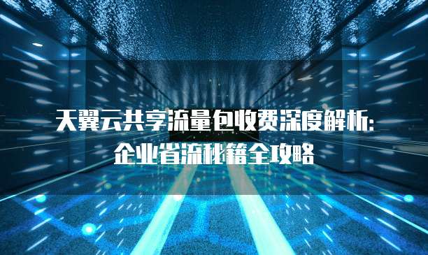 天翼云共享流量包收费深度解析:企业省流秘籍全攻略