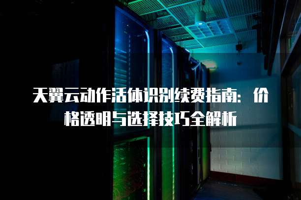 天翼云动作活体识别续费指南:价格透明与选择技巧全解析