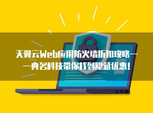 天翼云Web应用防火墙折扣攻略——典名科技带你找到隐藏优惠!