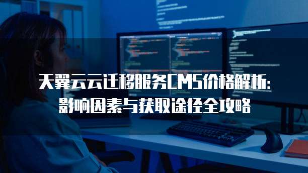 天翼云云迁移服务CMS价格解析：影响因素与获取途径全攻略
