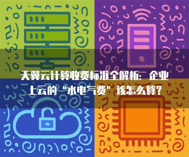 天翼云计算收费标准全解析:企业上云的“水电气费”该怎么算?