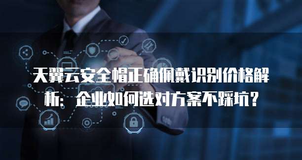天翼云安全帽正确佩戴识别价格解析:企业如何选对方案不踩坑?