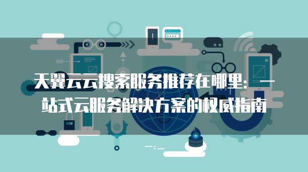 天翼云云搜索服务推荐在哪里:一站式云服务解决方案的权威指南
