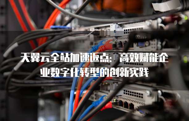 天翼云全站加速返点：高效赋能企业数字化转型的创新实践