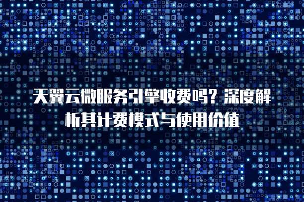 天翼云微服务引擎收费吗？深度解析其计费模式与使用价值