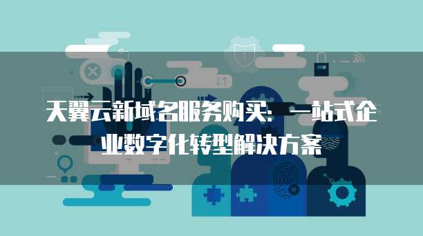 天翼云新域名服务购买:一站式企业数字化转型解决方案