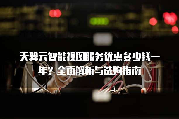 天翼云智能视图服务优惠多少钱一年?全面解析与选购指南