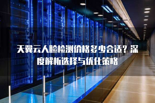 天翼云人脸检测价格多少合适？深度解析选择与优化策略