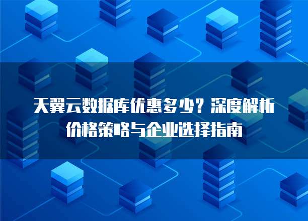 天翼云数据库优惠多少？深度解析价格策略与企业选择指南
