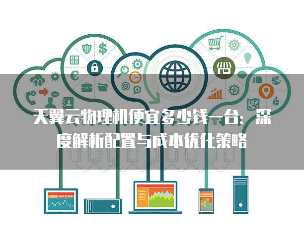 天翼云物理机便宜多少钱一台：深度解析配置与成本优化策略