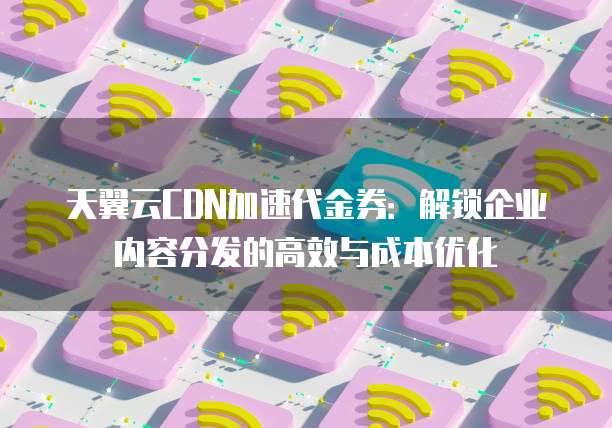 天翼云CDN加速代金券:解锁企业内容分发的高效与成本优化