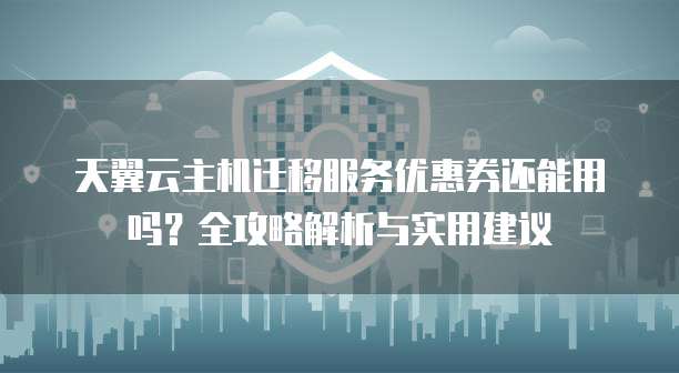 天翼云主机迁移服务优惠券还能用吗?全攻略解析与实用建议