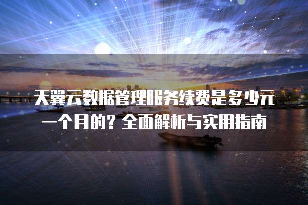 天翼云数据管理服务续费是多少元一个月的?全面解析与实用指南